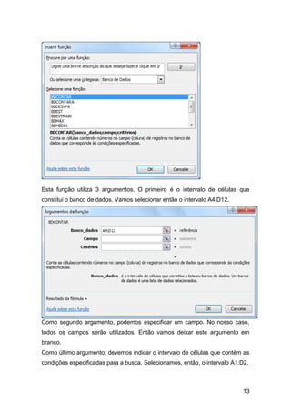 Esta função utiliza 3 argumentos. O primeiro é o intervalo de células que
constitui o banco de dados. Vamos selecionar então o intervalo A4:D12.




Como segundo argumento, podemos especificar um campo. No nosso caso,
todos os campos serão utilizados. Então vamos deixar este argumento em
branco.
Como último argumento, devemos indicar o intervalo de células que contém as
condições especificadas para a busca. Selecionamos, então, o intervalo A1:D2.



                                                                          13
 