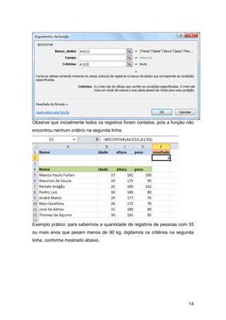 Observe que inicialmente todos os registros foram contatos, pois a função não
encontrou nenhum critério na segunda linha.




Exemplo prático: para sabermos a quantidade de registros de pessoas com 35
ou mais anos que pesam menos de 90 kg, digitamos os critérios na segunda
linha, conforme mostrado abaixo.




                                                                          14
 