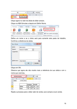 Clique agora no valor da célula do dólar compra.
Clique na ABA fórmulas e depois em Definir Nome.




Defina um nome e se o rótulo será para somente esta pasta de trabalho.
Confirme a referência da célula.




Clique em OK.
Observe que agora ele não mostra mais a referência de sua célula e sim o
nome que você deu.




Repita o processo para o dólar valor de venda, euro compra e euro venda.




                                                                           16
 