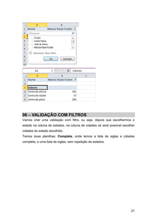 06 – VALIDAÇÃO COM FILTROS
Vamos criar uma validação com filtro, ou seja, depois que escolhermos o
estado na coluna de estados, na coluna de cidades só será possível escolher
cidades do estado escolhido.
Temos duas planilhas: Completa, onde temos a lista de siglas e cidades
completa, e uma lista de siglas, sem repetição de estados.




                                                                        21
 