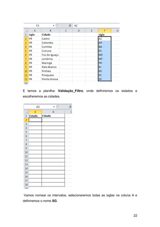 E temos a planilha: Validação_Filtro, onde definiremos os estados e
escolheremos as cidades.




Vamos nomear os intervalos, selecionaremos todas as siglas na coluna A e
definiremos o nome SG.



                                                                     22
 
