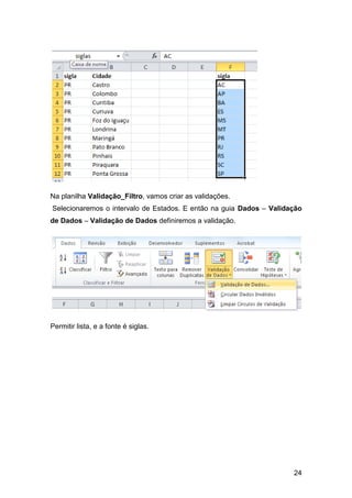 Na planilha Validação_Filtro, vamos criar as validações.
Selecionaremos o intervalo de Estados. E então na guia Dados – Validação
de Dados – Validação de Dados definiremos a validação.




Permitir lista, e a fonte é siglas.




                                                                     24
 