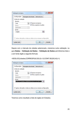 Depois com o intervalo de cidades selecionado, criaremos outra validação. na
guia Dados – Validação de Dados – Validação de Dados permitiremos lista e
a em fonte digite a seguinte fórmula:

=DESLOC(cidades;CORRESP(A2;SG;0)-1;0;CONT.SE(SG;A2)-1)




Teremos como resultado a lista de siglas em Estados.




                                                                         25
 