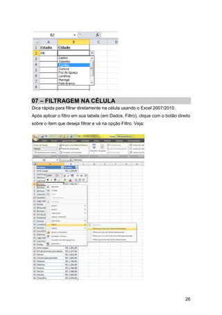 07 – FILTRAGEM NA CÉLULA
Dica rápida para filtrar diretamente na célula usando o Excel 2007/2010:
Após aplicar o filtro em sua tabela (em Dados, Filtro), clique com o botão direito
sobre o ítem que deseja filtrar e vá na opção Filtro. Veja:




                                                                               26
 