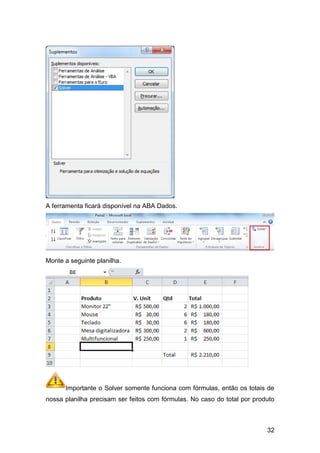 A ferramenta ficará disponível na ABA Dados.




Monte a seguinte planilha.




      Importante o Solver somente funciona com fórmulas, então os totais de
nossa planilha precisam ser feitos com fórmulas. No caso do total por produto



                                                                          32
 
