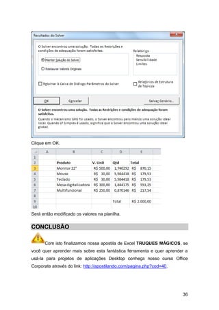 Clique em OK.




Será então modificado os valores na planilha.


CONCLUSÃO

      Com isto finalizamos nossa apostila de Excel TRUQUES MÁGICOS, se
você quer aprender mais sobre esta fantástica ferramenta e quer aprender a
usá-la para projetos de aplicações Desktop conheça nosso curso Office
Corporate através do link: http://apostilando.com/pagina.php?cod=40.




                                                                       36
 