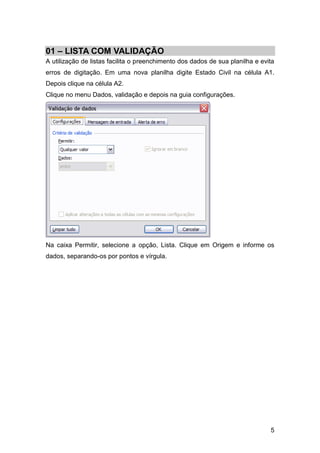 01 – LISTA COM VALIDAÇÃO
A utilização de listas facilita o preenchimento dos dados de sua planilha e evita
erros de digitação. Em uma nova planilha digite Estado Civil na célula A1.
Depois clique na célula A2.
Clique no menu Dados, validação e depois na guia configurações.




Na caixa Permitir, selecione a opção, Lista. Clique em Origem e informe os
dados, separando-os por pontos e vírgula.




                                                                               5
 