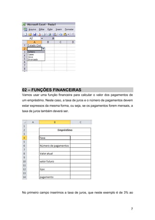 02 – FUNÇÕES FINANCEIRAS
Vamos usar uma função financeira para calcular o valor dos pagamentos de
um empréstimo. Neste caso, a taxa de juros e o número de pagamentos devem
estar expressos da mesma forma, ou seja, se os pagamentos forem mensais, a
taxa de juros também deverá ser.




No primeiro campo inserimos a taxa de juros, que neste exemplo é de 3% ao




                                                                        7
 