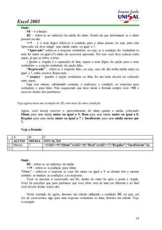 Excel 2003 
14 
Onde: 
SE – é a função. 
B2 – refere-se ao endereço da média do aluno. Sendo ela que determinará se o aluno 
passará ou não. 
>=7 – é o teste lógico refere-se à condição para o aluno passar, ou seja, para está 
Aprovado ele deve atingir uma média maior ou igual a 7. 
“Aprovado” refere-se à resposta verdadeira, ou seja, se a condição for verdadeira (a 
nota for maior ou igual a7) então ele escreverá aprovado. Por isso você deve colocar entre 
aspas, já que se refere a texto. 
; (ponto e vírgula) é o separador de lista, separa o teste lógico da opção para o teste 
verdadeiro e, a opção verdadeira da opção falsa. 
“Reprovado” – refere-se a resposta falso, ou seja, caso ele não tenha média maior ou 
igual a 7, então escreva Reprovado. 
“ (aspas) – quando a opção verdadeira ou falsa for um texto deverá ser colocado 
entre aspas. 
Siga esta sintaxe, substituindo somente, o endereço, a condição, as respostas para 
verdadeiro e para falso. Não esquecendo que deve iniciar a fórmula sempre com: =SE e 
escrever dentro dos parênteses. 
Veja agora mais um exemplo do SE com mais de uma condição. 
Agora, você deseja escrever o aproveitamento do aluno quanto a média, colocando 
Ótimo para uma média maior ou igual a 9, Bom para uma média maior ou igual a 8, 
Regular para uma média maior ou igual a 7 e Insuficiente para uma média menor que 
7. 
Veja a fórmula: 
A B C 
1 ALUNO MÉDIA SITUAÇÃO 
2 Márcio 7 =SE(b2>=9;“Ótimo”;se(b2>=8;“Bom”;se(b2>=7;“Regular”;“Insuficiente”))) 
3 
Onde: 
B2 – refere-se ao endereço da média 
>=9 – refere-se à condição para ótimo 
“Ótimo” - refere-se a resposta se caso for maior ou igual a 9 as demais têm o mesmo 
sentindo só mudam as condições e as respostas. 
Você só precisar ir escrevendo um SE, dentro de outro Se após o ponto e vírgula. 
Você irá perceber que para parêntese que você abrir, será de uma cor diferente e ao final 
você deverá fechar todos eles. 
Neste exemplo de agora, faremos um cálculo utilizando a condição SE, ou seja, em 
vez de escrevermos algo para uma resposta verdadeira ou falsa, faremos um cálculo. Veja 
o exemplo: 
 