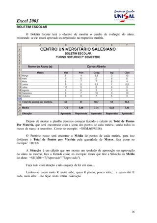 Excel 2003 
16 
BOLETIM ESCOLAR 
O Boletim Escolar terá o objetivo de mostrar o quadro de avaliação do aluno, 
mostrando se ele estará aprovado ou reprovado na respectiva matéria. 
Depois de montar a planilha devemos começar fazendo o calculo de Total de Pontos 
Por Matéria, que será encontrado com a soma dos pontos de cada matéria, sendo todos os 
meses de março a novembro. Como no exemplo: =SOMA(B9:B16). 
O Próximo passo será encontrar a Média de pontos de cada matéria, para isso 
dividimos o Total de Pontos por Matéria pela quantidade de Meses, faça como no 
exemplo: =B18/8. 
A Situação é um cálculo que nos mostra um resultado de aprovação ou reprovação 
do aluno na matéria, faça a fórmula como no exemplo: temos que tirar a Situação da Média 
do aluno: =SE(B20>=7;"Aprovado";"Reprovado"). 
Faça tudo com atenção e não esqueça de ler em casa... 
Lembre-se quem muito lê muito sabe, quem lê pouco, pouco sabe,... e quem não lê 
nada, nada sabe....não fique nesta última colocação. 
 