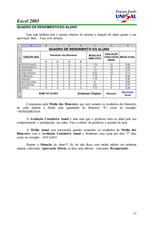Excel 2003 
17 
QUADRO DE RENDIMENTO DO ALUNO 
Esta aula também terá o mesmo objetivo de mostrar a situação do aluno quanto a sua 
aprovação final... Faça com atenção. 
Começamos pela Média dos Bimestres que será somado os resultados dos bimestres 
de cada matéria e divido pela quantidade de bimestres “4”, como no exemplo: 
=SOMA(B4:E4)/4. 
A Avaliação Conclusiva Anual é uma nota que o professor dará ao aluno pelo seu 
comportamento e participação nas aulas. Fica a critério do professor a questão da nota. 
A Média Anual será encontrada quando somarmos os resultados da Média dos 
Bimestres com a Avaliação Conclusiva Anual e dividirmos essa soma por dois “2” faça 
como no exemplo: =(F4+G4)/2. 
Quanto a Situação do aluno!!! Se ele não ficou com média inferior em nenhuma 
matéria colocamos Aprovação Direta, se tirou nota inferior, colocamos Recuperação. 
 