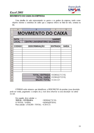 Excel 2003 
19 
MOVIMENTO DO CAIXA DA EMPRESA 
Uma planilha de aula representando os gastos e os ganhos da empresa, tendo como 
objetivo mostrar a estatística do saldo que a empresa obteve no final do mês, semana ou 
dia. 
CÓDIGO serão números que identificam a DESCRIÇÃO do produto (essa descrição 
pode ser venda, pagamento e compra etc.), você deve observar se essa descrição vai entrar 
ou sair. 
Em seguida deve calcular o 
TOTAL / ENTRADA: =SOMA(C7:C18). 
O TOTAL / SAÍDA: =SOMA(D7:D18). 
Para calcular o SALDO / TOTAL: =C20-C21. 
 