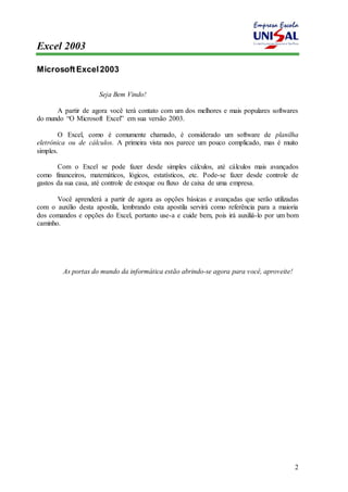 Excel 2003 
2 
Microsoft Excel 2003 
Seja Bem Vindo! 
A partir de agora você terá contato com um dos melhores e mais populares softwares 
do mundo “O Microsoft Excel” em sua versão 2003. 
O Excel, como é comumente chamado, é considerado um software de planilha 
eletrônica ou de cálculos. A primeira vista nos parece um pouco complicado, mas é muito 
simples. 
Com o Excel se pode fazer desde simples cálculos, até cálculos mais avançados 
como financeiros, matemáticos, lógicos, estatísticos, etc. Pode-se fazer desde controle de 
gastos da sua casa, até controle de estoque ou fluxo de caixa de uma empresa. 
Você aprenderá a partir de agora as opções básicas e avançadas que serão utilizadas 
com o auxílio desta apostila, lembrando esta apostila servirá como referência para a maioria 
dos comandos e opções do Excel, portanto use-a e cuide bem, pois irá auxiliá-lo por um bom 
caminho. 
As portas do mundo da informática estão abrindo-se agora para você, aproveite! 
 
