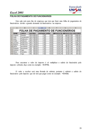 Excel 2003 
20 
FOLHA DE PAGAMENTO DE FUNCIONÁRIOS 
Esta aula será para fins de empresas que tem que fazer uma folha de pagamentos de 
funcionários devido a grande demanda de funcionários na empresa. 
Para encontrar o valor do imposto é só multiplicar o salário do funcionário pelo 
imposto cobrado, faça como no exemplo: =C4*F4. 
O valor a receber será uma fórmula de subtrair, portanto é subtrair o salário do 
funcionário pelo imposto que ele terá que pagar como no exemplo: =C4-G4. 
 