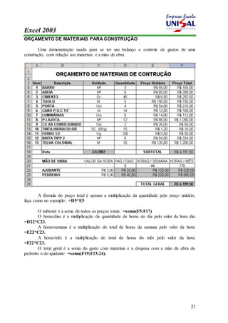 Excel 2003 
21 
ORÇAMENTO DE MATERIAIS PARA CONSTRUÇÃO 
Uma demonstração usada para se ter um balanço e controle de gastos de uma 
construção, com relação aos materiais e a mão de obra. 
A fórmula do preço total é apenas a multiplicação da quantidade pelo preço unitário, 
faça como no exemplo: =D5*E5 
O subtotal é a soma de todos os preços totais: =soma(F5:F17) 
O horas/dias é a multiplicação da quantidade de horas do dia pelo valor da hora dia: 
=D22*C23. 
A horas/semana é a multiplicação do total de horas da semana pelo valor da hora: 
=E22*C23. 
A horas/mês é a multiplicação do total de horas do mês pelo valor da hora: 
=F22*C23. 
O total geral é a soma do gasto com materiais e a despesa com a mão de obra do 
pedreiro e do ajudante: =soma(F19;F23;24). 
 