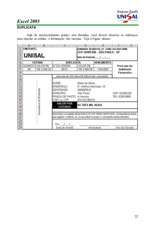 Excel 2003 
22 
DUPLICATA 
Aula de desenvolvimento prático sem fórmulas, você deverá observar os endereços 
para mesclar as células, e formatação das mesmas. Veja a Figura abaixo: 
