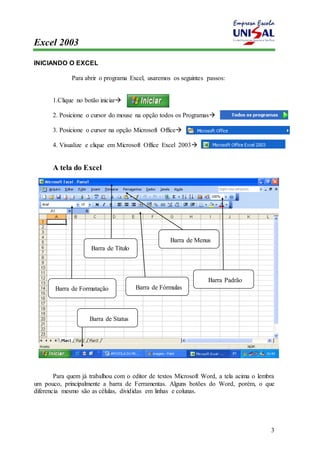 Excel 2003 
3 
INICIANDO O EXCEL 
Para abrir o programa Excel, usaremos os seguintes passos: 
1.Clique no botão iniciar 
2. Posicione o cursor do mouse na opção todos os Programas 
3. Posicione o cursor na opção Microsoft Office 
4. Visualize e clique em Microsoft Office Excel 2003 
A tela do Excel 
Barra de Título 
Barra de Menus 
Barra Padrão 
Barra de Formatação Barra de Fórmulas 
Barra de Status 
Para quem já trabalhou com o editor de textos Microsoft Word, a tela acima o lembra 
um pouco, principalmente a barra de Ferramentas. Alguns botões do Word, porém, o que 
diferencia mesmo são as células, divididas em linhas e colunas. 
 