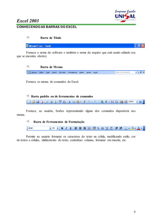 Excel 2003 
4 
CONHECENDO AS BARRAS DO EXCEL 
 Barra de Título 
Fornece o nome do software e também o nome do arquivo que está sendo editado (ou 
que se encontra aberto). 
 Barra de Menus 
Fornece os menus de comandos do Excel. 
 Barra padrão ou de ferramentas de comandos 
Fornece, ao usuário, botões representando alguns dos comandos disponíveis nos 
menus. 
 Barra de Ferramentas de Formatação 
Permite ao usuário formatar os caracteres do texto na célula, modificando estilo, cor 
de textos e células, alinhamento do texto, centralizar colunas, formatar em moeda, etc. 
 