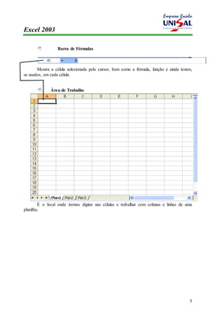 Excel 2003 
5 
 Barra de Fórmulas 
Mostra a célula selecionada pelo cursor, bem como a fórmula, função e ainda textos, 
se usados, em cada célula. 
 Área de Trabalho 
É o local onde iremos digitar nas células e trabalhar com colunas e linhas de uma 
planilha. 
 