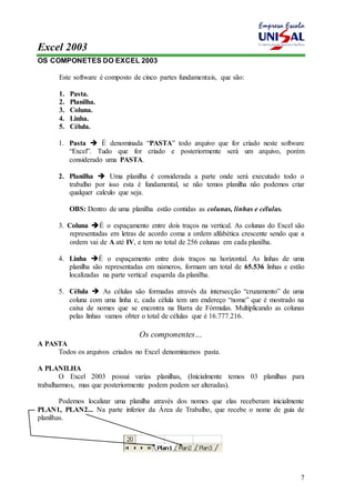 Excel 2003 
7 
OS COMPONETES DO EXCEL 2003 
Este software é composto de cinco partes fundamentais, que são: 
1. Pasta. 
2. Planilha. 
3. Coluna. 
4. Linha. 
5. Célula. 
1. Pasta  É denominada “PASTA” todo arquivo que for criado neste software 
“Excel”. Tudo que for criado e posteriormente será um arquivo, porém 
considerado uma PASTA. 
2. Planilha  Uma planilha é considerada a parte onde será executado todo o 
trabalho por isso esta é fundamental, se não temos planilha não podemos criar 
qualquer calculo que seja. 
OBS: Dentro de uma planilha estão contidas as colunas, linhas e células. 
3. Coluna É o espaçamento entre dois traços na vertical. As colunas do Excel são 
representadas em letras de acordo coma a ordem alfabética crescente sendo que a 
ordem vai de A até IV, e tem no total de 256 colunas em cada planilha. 
4. Linha É o espaçamento entre dois traços na horizontal. As linhas de uma 
planilha são representadas em números, formam um total de 65.536 linhas e estão 
localizadas na parte vertical esquerda da planilha. 
5. Célula  As células são formadas através da intersecção “cruzamento” de uma 
coluna com uma linha e, cada célula tem um endereço “nome” que é mostrado na 
caixa de nomes que se encontra na Barra de Fórmulas. Multiplicando as colunas 
pelas linhas vamos obter o total de células que é 16.777.216. 
Os componentes… 
A PASTA 
Todos os arquivos criados no Excel denominamos pasta. 
A PLANILHA 
O Excel 2003 possui varias planilhas, (Inicialmente temos 03 planilhas para 
trabalharmos, mas que posteriormente podem podem ser alteradas). 
Podemos localizar uma planilha através dos nomes que elas receberam inicialmente 
PLAN1, PLAN2... Na parte inferior da Área de Trabalho, que recebe o nome de guia de 
planilhas. 
 