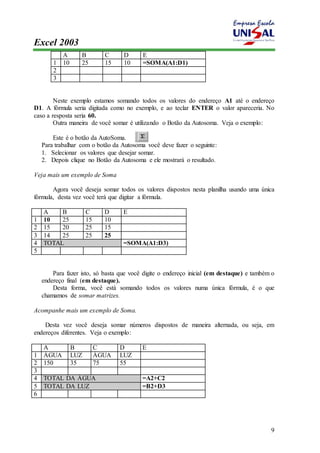 Excel 2003 
9 
A B C D E 
1 10 25 15 10 =SOMA(A1:D1) 
2 
3 
Neste exemplo estamos somando todos os valores do endereço A1 até o endereço 
D1. A fórmula seria digitada como no exemplo, e ao teclar ENTER o valor apareceria. No 
caso a resposta seria 60. 
Outra maneira de você somar é utilizando o Botão da Autosoma. Veja o exemplo: 
Este é o botão da AutoSoma. 
Para trabalhar com o botão da Autosoma você deve fazer o seguinte: 
1. Selecionar os valores que desejar somar. 
2. Depois clique no Botão da Autosoma e ele mostrará o resultado. 
Veja mais um exemplo de Soma 
Agora você deseja somar todos os valores dispostos nesta planilha usando uma única 
fórmula, desta vez você terá que digitar a fórmula. 
A B C D E 
1 10 25 15 10 
2 15 20 25 15 
3 14 25 25 25 
4 TOTAL =SOMA(A1:D3) 
5 
Para fazer isto, só basta que você digite o endereço inicial (em destaque) e também o 
endereço final (em destaque). 
Desta forma, você está somando todos os valores numa única fórmula, é o que 
chamamos de somar matrizes. 
Acompanhe mais um exemplo de Soma. 
Desta vez você deseja somar números dispostos de maneira alternada, ou seja, em 
endereços diferentes. Veja o exemplo: 
A B C D E 
1 ÁGUA LUZ ÁGUA LUZ 
2 150 35 75 55 
3 
4 TOTAL DA ÁGUA =A2+C2 
5 TOTAL DA LUZ =B2+D3 
6 
 