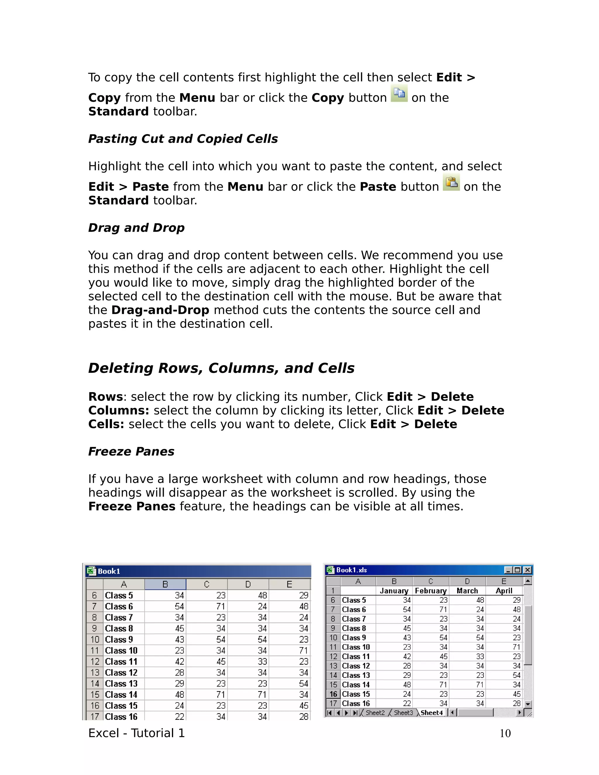 To copy the cell contents first highlight the cell then select Edit >
Copy from the Menu bar or click the Copy button          on the
Standard toolbar.

Pasting Cut and Copied Cells

Highlight the cell into which you want to paste the content, and select
Edit > Paste from the Menu bar or click the Paste button          on the
Standard toolbar.

Drag and Drop

You can drag and drop content between cells. We recommend you use
this method if the cells are adjacent to each other. Highlight the cell
you would like to move, simply drag the highlighted border of the
selected cell to the destination cell with the mouse. But be aware that
the Drag-and-Drop method cuts the contents the source cell and
pastes it in the destination cell.


Deleting Rows, Columns, and Cells

Rows: select the row by clicking its number, Click Edit > Delete
Columns: select the column by clicking its letter, Click Edit > Delete
Cells: select the cells you want to delete, Click Edit > Delete

Freeze Panes

If you have a large worksheet with column and row headings, those
headings will disappear as the worksheet is scrolled. By using the
Freeze Panes feature, the headings can be visible at all times.




Excel - Tutorial 1                                                      10
 