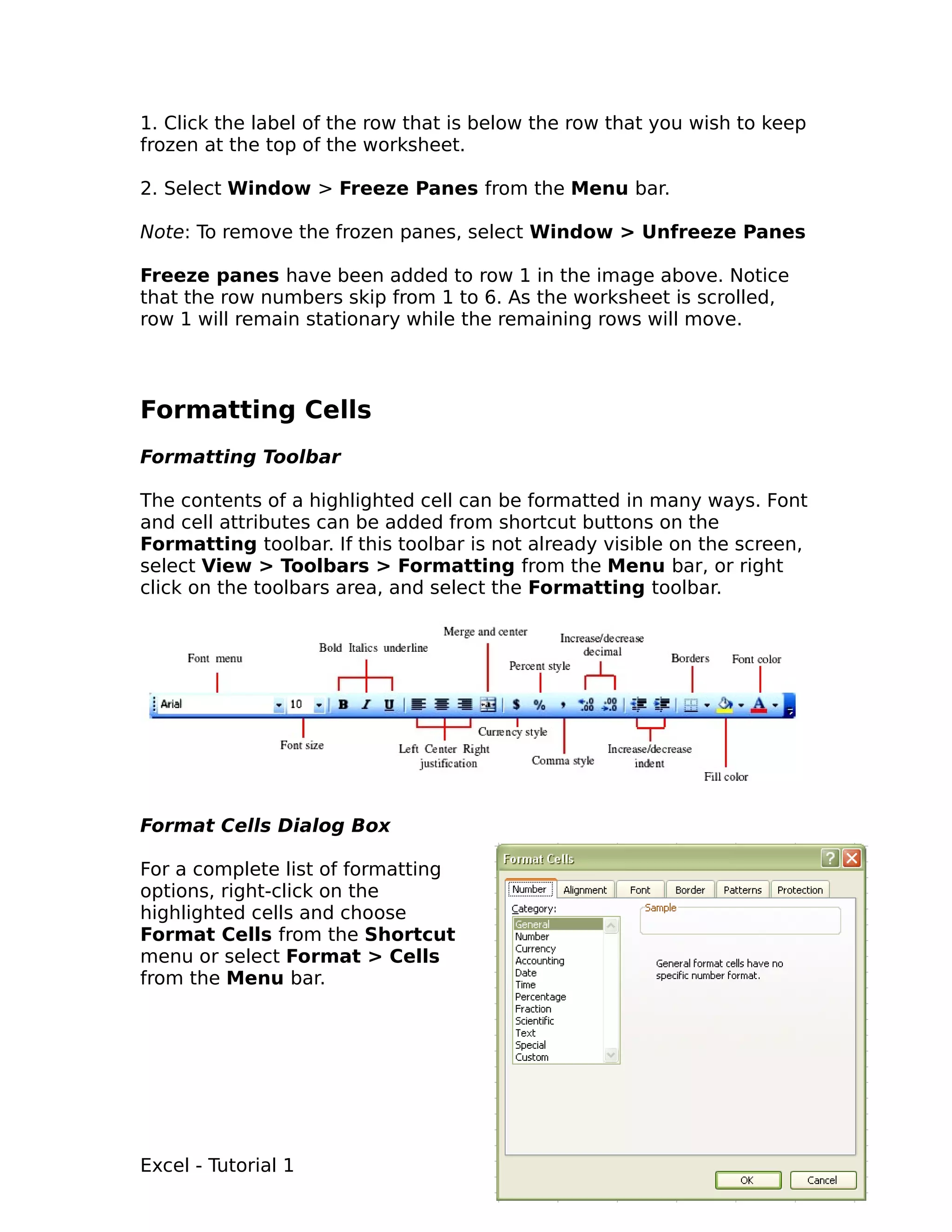 1. Click the label of the row that is below the row that you wish to keep
frozen at the top of the worksheet.

2. Select Window > Freeze Panes from the Menu bar.

Note: To remove the frozen panes, select Window > Unfreeze Panes

Freeze panes have been added to row 1 in the image above. Notice
that the row numbers skip from 1 to 6. As the worksheet is scrolled,
row 1 will remain stationary while the remaining rows will move.



Formatting Cells
Formatting Toolbar

The contents of a highlighted cell can be formatted in many ways. Font
and cell attributes can be added from shortcut buttons on the
Formatting toolbar. If this toolbar is not already visible on the screen,
select View > Toolbars > Formatting from the Menu bar, or right
click on the toolbars area, and select the Formatting toolbar.




Format Cells Dialog Box

For a complete list of formatting
options, right-click on the
highlighted cells and choose
Format Cells from the Shortcut
menu or select Format > Cells
from the Menu bar.




Excel - Tutorial 1                                                     11
 