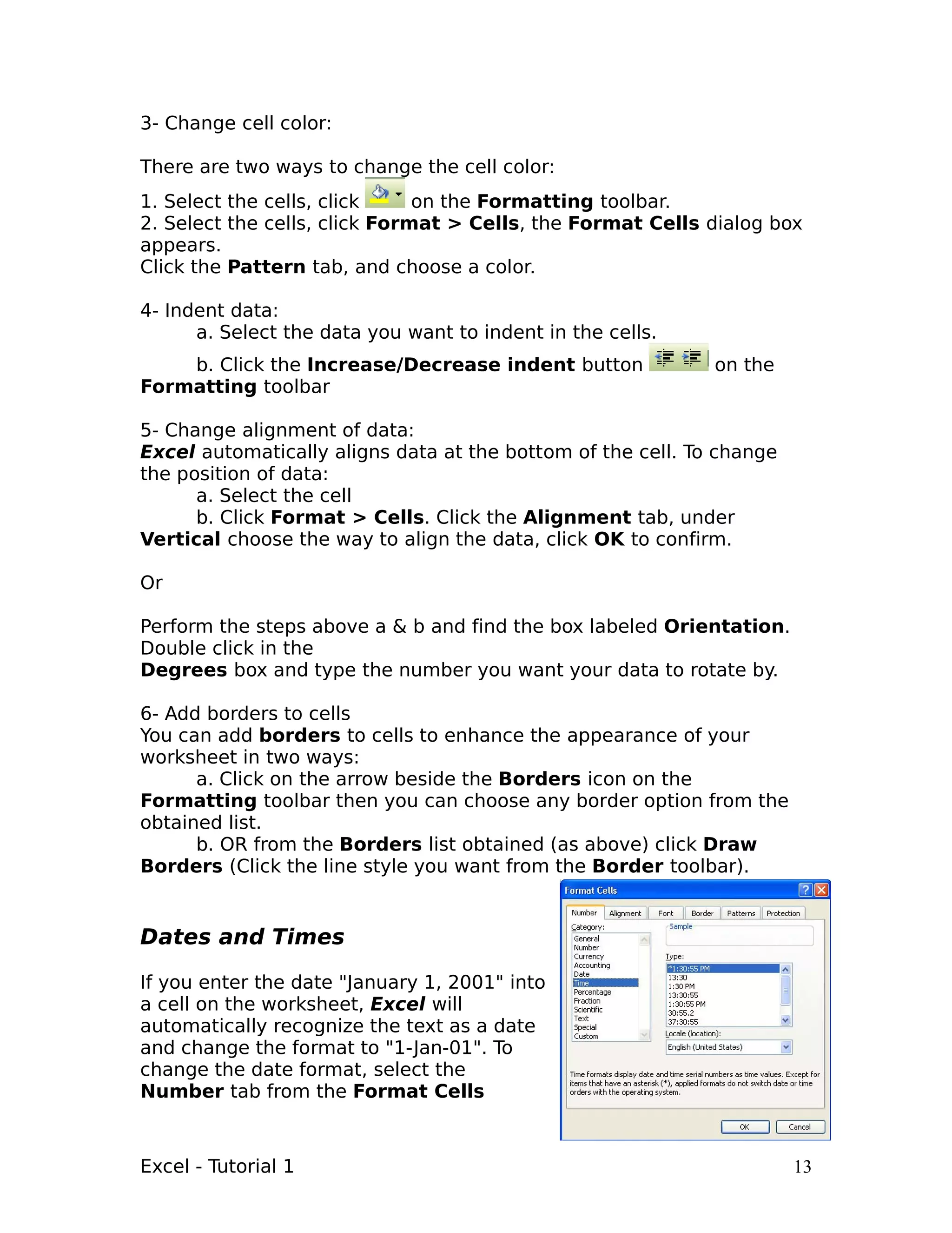 3- Change cell color:

There are two ways to change the cell color:
1. Select the cells, click     on the Formatting toolbar.
2. Select the cells, click Format > Cells, the Format Cells dialog box
appears.
Click the Pattern tab, and choose a color.

4- Indent data:
      a. Select the data you want to indent in the cells.
    b. Click the Increase/Decrease indent button             on the
Formatting toolbar

5- Change alignment of data:
Excel automatically aligns data at the bottom of the cell. To change
the position of data:
      a. Select the cell
      b. Click Format > Cells. Click the Alignment tab, under
Vertical choose the way to align the data, click OK to confirm.

Or

Perform the steps above a & b and find the box labeled Orientation.
Double click in the
Degrees box and type the number you want your data to rotate by.

6- Add borders to cells
You can add borders to cells to enhance the appearance of your
worksheet in two ways:
      a. Click on the arrow beside the Borders icon on the
Formatting toolbar then you can choose any border option from the
obtained list.
      b. OR from the Borders list obtained (as above) click Draw
Borders (Click the line style you want from the Border toolbar).


Dates and Times

If you enter the date "January 1, 2001" into
a cell on the worksheet, Excel will
automatically recognize the text as a date
and change the format to "1-Jan-01". To
change the date format, select the
Number tab from the Format Cells



Excel - Tutorial 1                                                     13
 