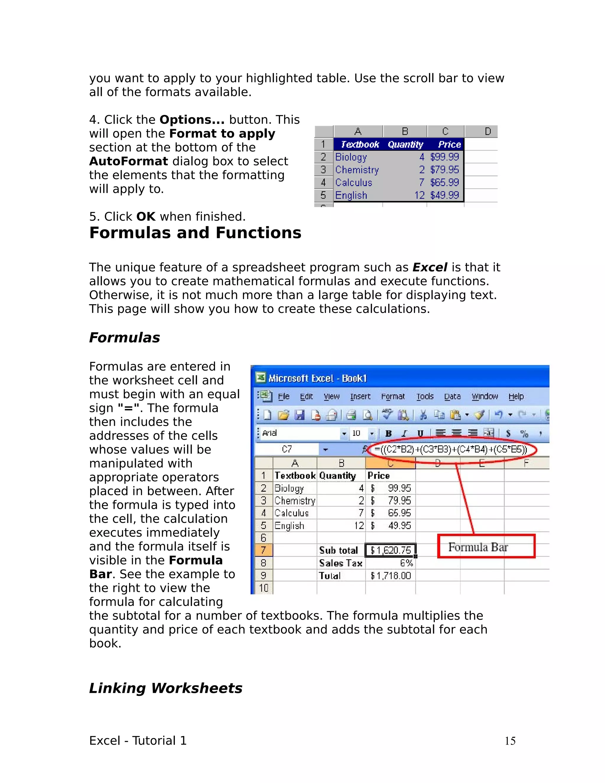 you want to apply to your highlighted table. Use the scroll bar to view
all of the formats available.

4. Click the Options... button. This
will open the Format to apply
section at the bottom of the
AutoFormat dialog box to select
the elements that the formatting
will apply to.

5. Click OK when finished.
Formulas and Functions

The unique feature of a spreadsheet program such as Excel is that it
allows you to create mathematical formulas and execute functions.
Otherwise, it is not much more than a large table for displaying text.
This page will show you how to create these calculations.

Formulas

Formulas are entered in
the worksheet cell and
must begin with an equal
sign "=". The formula
then includes the
addresses of the cells
whose values will be
manipulated with
appropriate operators
placed in between. After
the formula is typed into
the cell, the calculation
executes immediately
and the formula itself is
visible in the Formula
Bar. See the example to
the right to view the
formula for calculating
the subtotal for a number of textbooks. The formula multiplies the
quantity and price of each textbook and adds the subtotal for each
book.


Linking Worksheets


Excel - Tutorial 1                                                       15
 