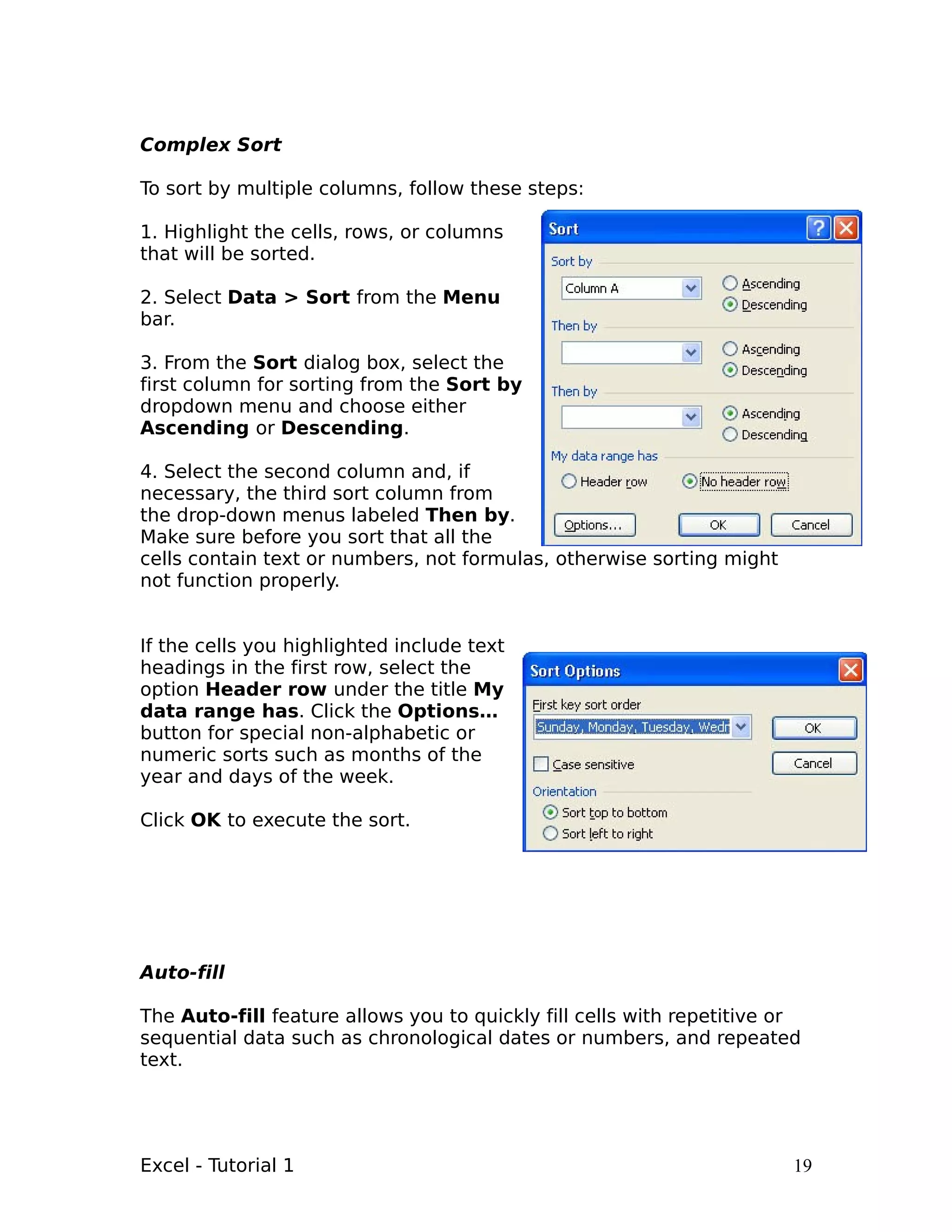 Complex Sort

To sort by multiple columns, follow these steps:

1. Highlight the cells, rows, or columns
that will be sorted.

2. Select Data > Sort from the Menu
bar.

3. From the Sort dialog box, select the
first column for sorting from the Sort by
dropdown menu and choose either
Ascending or Descending.

4. Select the second column and, if
necessary, the third sort column from
the drop-down menus labeled Then by.
Make sure before you sort that all the
cells contain text or numbers, not formulas, otherwise sorting might
not function properly.


If the cells you highlighted include text
headings in the first row, select the
option Header row under the title My
data range has. Click the Options…
button for special non-alphabetic or
numeric sorts such as months of the
year and days of the week.

Click OK to execute the sort.




Auto-fill

The Auto-fill feature allows you to quickly fill cells with repetitive or
sequential data such as chronological dates or numbers, and repeated
text.




Excel - Tutorial 1                                                      19
 