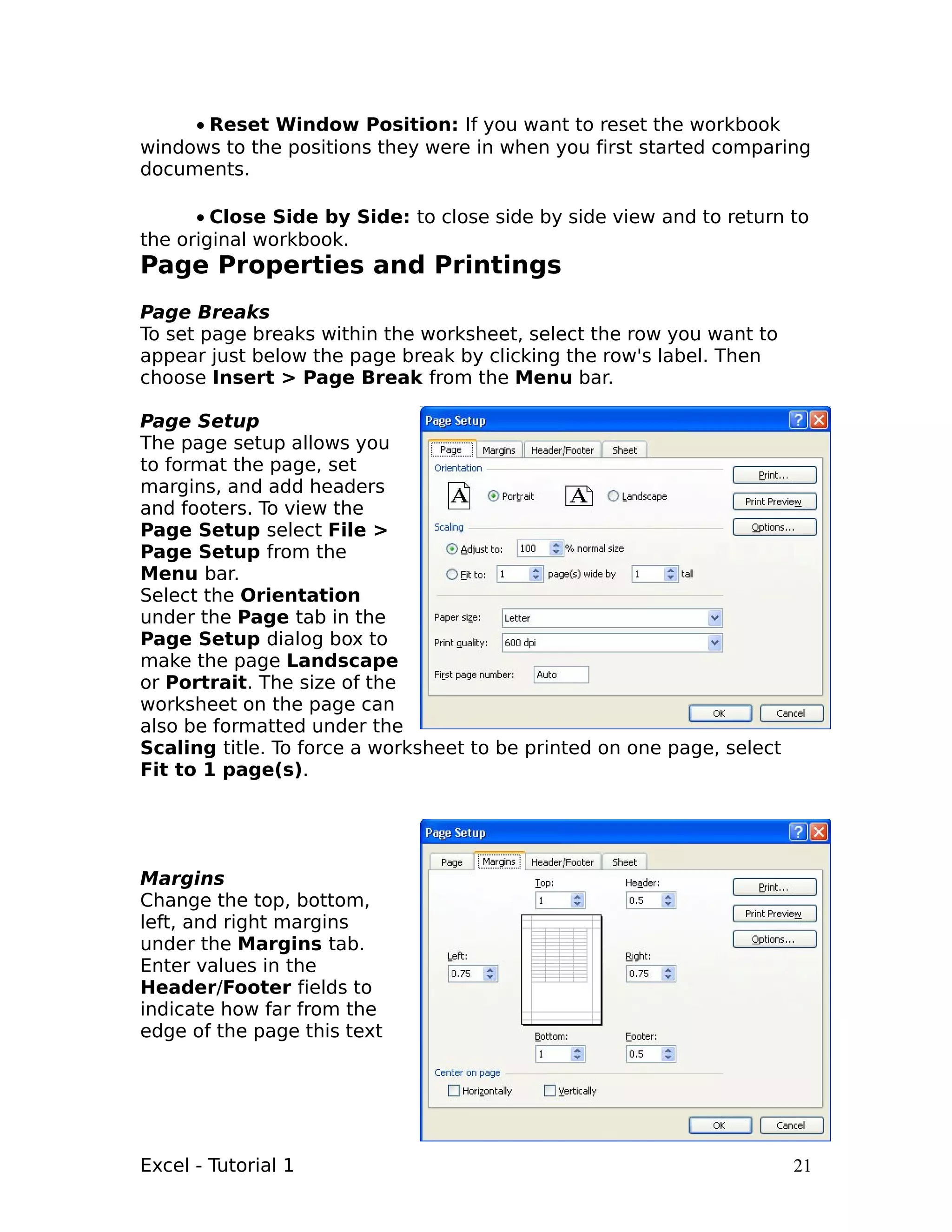 • Reset Window Position: If you want to reset the workbook
windows to the positions they were in when you first started comparing
documents.

      • Close Side by Side: to close side by side view and to return to
the original workbook.
Page Properties and Printings
Page Breaks
To set page breaks within the worksheet, select the row you want to
appear just below the page break by clicking the row's label. Then
choose Insert > Page Break from the Menu bar.

Page Setup
The page setup allows you
to format the page, set
margins, and add headers
and footers. To view the
Page Setup select File >
Page Setup from the
Menu bar.
Select the Orientation
under the Page tab in the
Page Setup dialog box to
make the page Landscape
or Portrait. The size of the
worksheet on the page can
also be formatted under the
Scaling title. To force a worksheet to be printed on one page, select
Fit to 1 page(s).




Margins
Change the top, bottom,
left, and right margins
under the Margins tab.
Enter values in the
Header/Footer fields to
indicate how far from the
edge of the page this text




Excel - Tutorial 1                                                      21
 