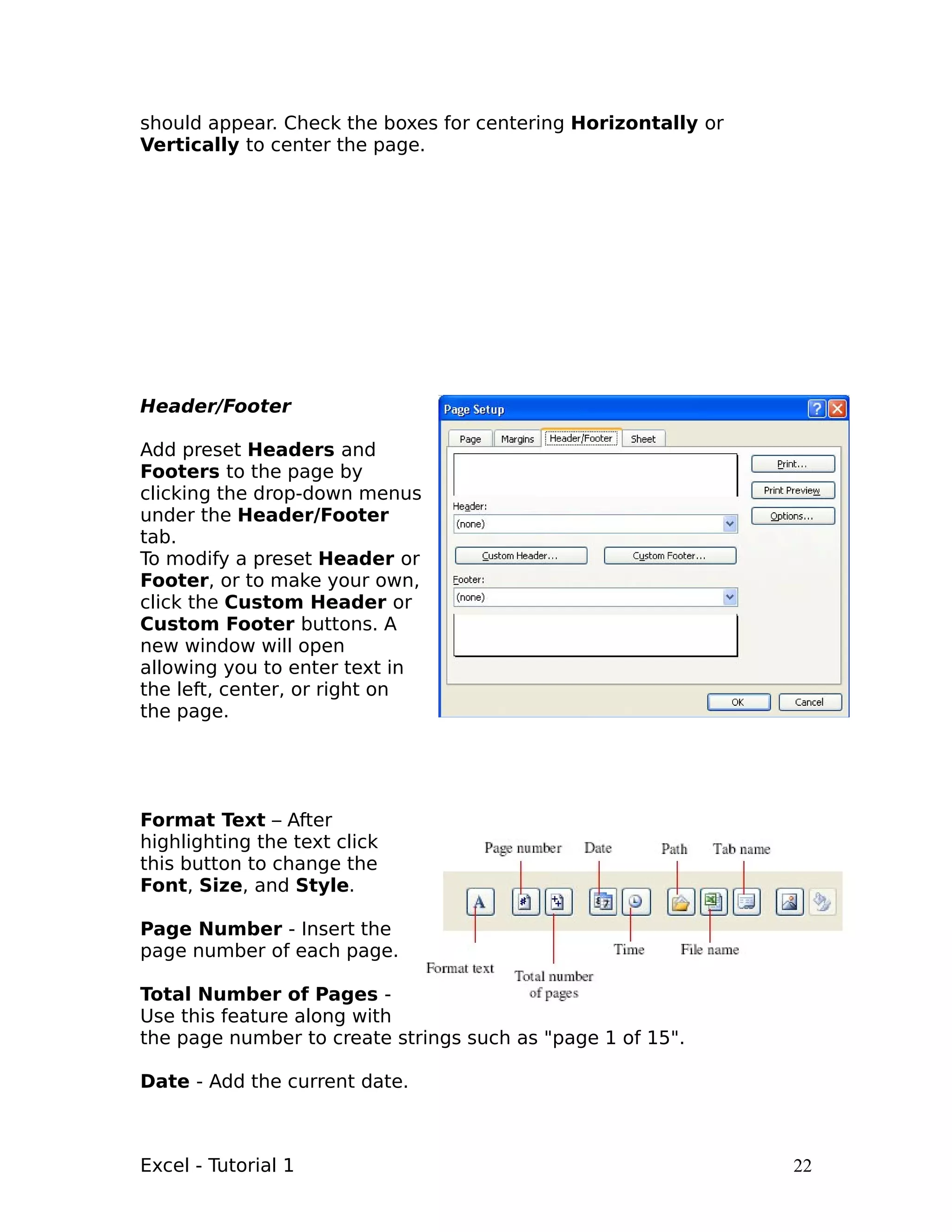 should appear. Check the boxes for centering Horizontally or
Vertically to center the page.




Header/Footer

Add preset Headers and
Footers to the page by
clicking the drop-down menus
under the Header/Footer
tab.
To modify a preset Header or
Footer, or to make your own,
click the Custom Header or
Custom Footer buttons. A
new window will open
allowing you to enter text in
the left, center, or right on
the page.




Format Text – After
highlighting the text click
this button to change the
Font, Size, and Style.

Page Number - Insert the
page number of each page.

Total Number of Pages -
Use this feature along with
the page number to create strings such as "page 1 of 15".

Date - Add the current date.



Excel - Tutorial 1                                             22
 