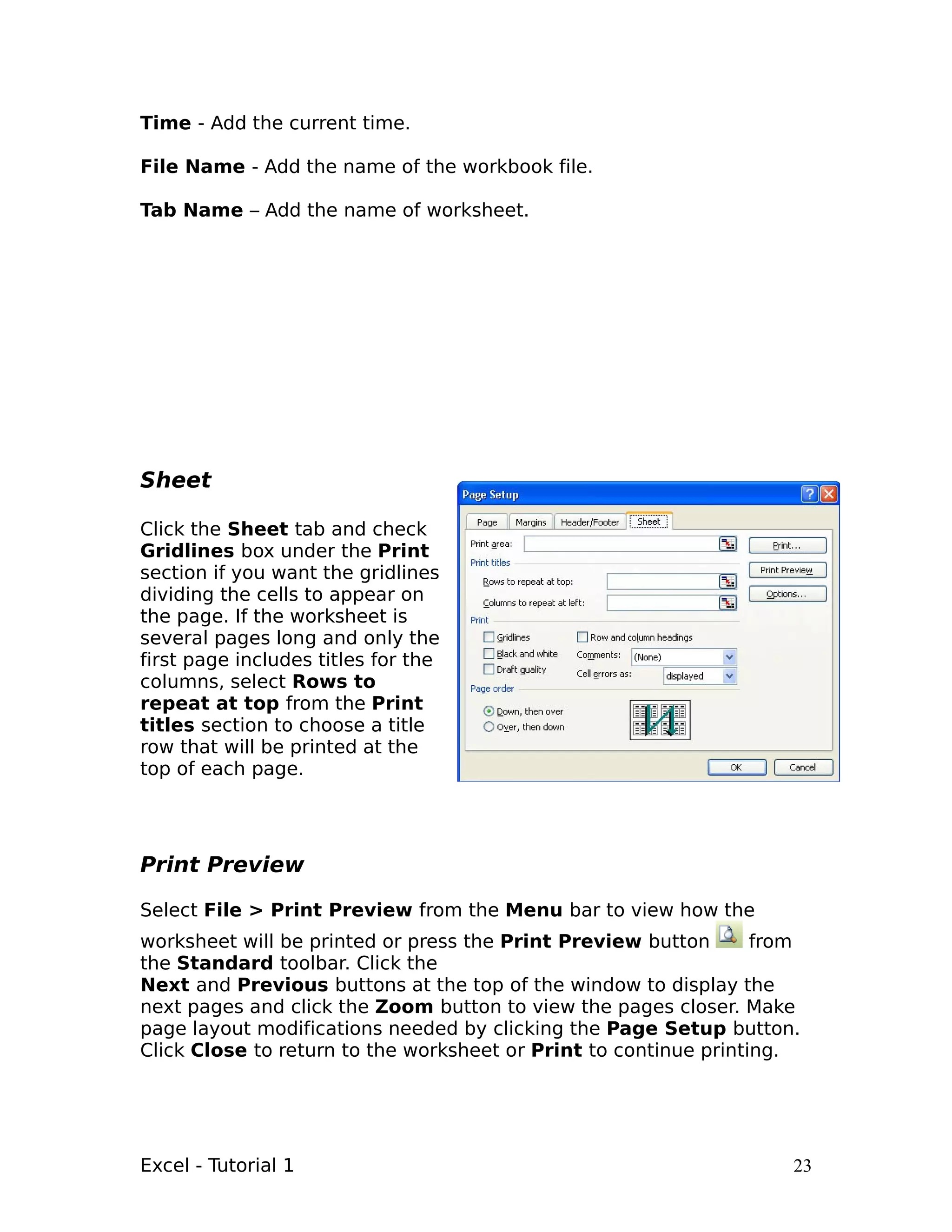 Time - Add the current time.

File Name - Add the name of the workbook file.

Tab Name – Add the name of worksheet.




Sheet

Click the Sheet tab and check
Gridlines box under the Print
section if you want the gridlines
dividing the cells to appear on
the page. If the worksheet is
several pages long and only the
first page includes titles for the
columns, select Rows to
repeat at top from the Print
titles section to choose a title
row that will be printed at the
top of each page.




Print Preview

Select File > Print Preview from the Menu bar to view how the
worksheet will be printed or press the Print Preview button       from
the Standard toolbar. Click the
Next and Previous buttons at the top of the window to display the
next pages and click the Zoom button to view the pages closer. Make
page layout modifications needed by clicking the Page Setup button.
Click Close to return to the worksheet or Print to continue printing.




Excel - Tutorial 1                                                   23
 