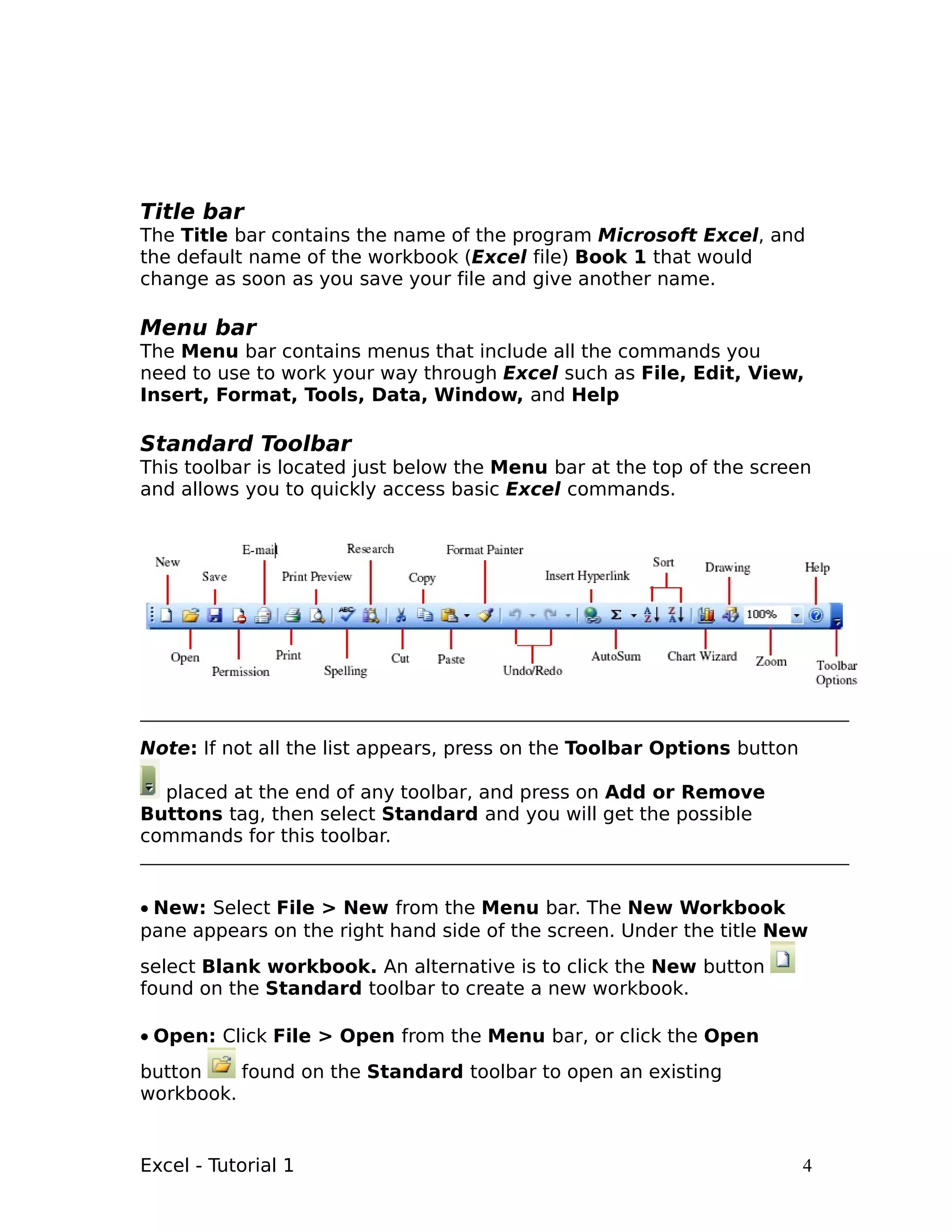 Title bar
The Title bar contains the name of the program Microsoft Excel, and
the default name of the workbook (Excel file) Book 1 that would
change as soon as you save your file and give another name.

Menu bar
The Menu bar contains menus that include all the commands you
need to use to work your way through Excel such as File, Edit, View,
Insert, Format, Tools, Data, Window, and Help

Standard Toolbar
This toolbar is located just below the Menu bar at the top of the screen
and allows you to quickly access basic Excel commands.




Note: If not all the list appears, press on the Toolbar Options button

  placed at the end of any toolbar, and press on Add or Remove
Buttons tag, then select Standard and you will get the possible
commands for this toolbar.


• New: Select File > New from the Menu bar. The New Workbook
pane appears on the right hand side of the screen. Under the title New
select Blank workbook. An alternative is to click the New button
found on the Standard toolbar to create a new workbook.

• Open: Click File > Open from the Menu bar, or click the Open
button    found on the Standard toolbar to open an existing
workbook.


Excel - Tutorial 1                                                       4
 