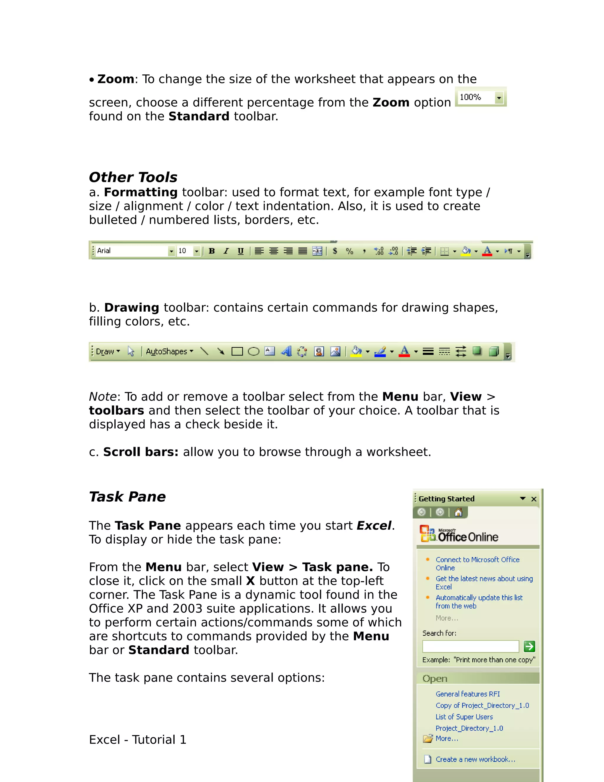 • Zoom: To change the size of the worksheet that appears on the
screen, choose a different percentage from the Zoom option
found on the Standard toolbar.




Other Tools
a. Formatting toolbar: used to format text, for example font type /
size / alignment / color / text indentation. Also, it is used to create
bulleted / numbered lists, borders, etc.




b. Drawing toolbar: contains certain commands for drawing shapes,
filling colors, etc.




Note: To add or remove a toolbar select from the Menu bar, View >
toolbars and then select the toolbar of your choice. A toolbar that is
displayed has a check beside it.

c. Scroll bars: allow you to browse through a worksheet.


Task Pane

The Task Pane appears each time you start Excel.
To display or hide the task pane:

From the Menu bar, select View > Task pane. To
close it, click on the small X button at the top-left
corner. The Task Pane is a dynamic tool found in the
Office XP and 2003 suite applications. It allows you
to perform certain actions/commands some of which
are shortcuts to commands provided by the Menu
bar or Standard toolbar.

The task pane contains several options:




Excel - Tutorial 1                                                        6
 