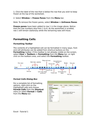 1. Click the label of the row that is below the row that you wish to keep
frozen at the top of the worksheet.

2. Select Window > Freeze Panes from the Menu bar.

Note: To remove the frozen panes, select Window > Unfreeze Panes

Freeze panes have been added to row 1 in the image above. Notice
that the row numbers skip from 1 to 6. As the worksheet is scrolled,
row 1 will remain stationary while the remaining rows will move.



Formatting Cells
Formatting Toolbar

The contents of a highlighted cell can be formatted in many ways. Font
and cell attributes can be added from shortcut buttons on the
Formatting toolbar. If this toolbar is not already visible on the screen,
select View > Toolbars > Formatting from the Menu bar, or right
click on the toolbars area, and select the Formatting toolbar.




Format Cells Dialog Box

For a complete list of formatting
options, right-click on the
highlighted cells and choose
Format Cells from the Shortcut
menu or select Format > Cells
from the Menu bar.




Excel - Tutorial 1                                                     11
 