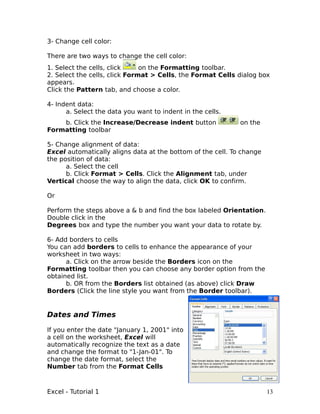 3- Change cell color:

There are two ways to change the cell color:
1. Select the cells, click     on the Formatting toolbar.
2. Select the cells, click Format > Cells, the Format Cells dialog box
appears.
Click the Pattern tab, and choose a color.

4- Indent data:
      a. Select the data you want to indent in the cells.
    b. Click the Increase/Decrease indent button             on the
Formatting toolbar

5- Change alignment of data:
Excel automatically aligns data at the bottom of the cell. To change
the position of data:
      a. Select the cell
      b. Click Format > Cells. Click the Alignment tab, under
Vertical choose the way to align the data, click OK to confirm.

Or

Perform the steps above a & b and find the box labeled Orientation.
Double click in the
Degrees box and type the number you want your data to rotate by.

6- Add borders to cells
You can add borders to cells to enhance the appearance of your
worksheet in two ways:
      a. Click on the arrow beside the Borders icon on the
Formatting toolbar then you can choose any border option from the
obtained list.
      b. OR from the Borders list obtained (as above) click Draw
Borders (Click the line style you want from the Border toolbar).


Dates and Times

If you enter the date "January 1, 2001" into
a cell on the worksheet, Excel will
automatically recognize the text as a date
and change the format to "1-Jan-01". To
change the date format, select the
Number tab from the Format Cells



Excel - Tutorial 1                                                     13
 