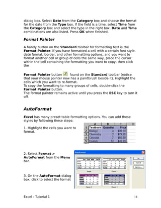 dialog box. Select Date from the Category box and choose the format
for the date from the Type box. If the field is a time, select Time from
the Category box and select the type in the right box. Date and Time
combinations are also listed. Press OK when finished.

Format Painter

A handy button on the Standard toolbar for formatting text is the
Format Painter. If you have formatted a cell with a certain font style,
date format, border, and other formatting options, and you want to
format another cell or group of cells the same way, place the cursor
within the cell containing the formatting you want to copy, then click
the

Format Painter button         found on the Standard toolbar (notice
that your mouse pointer now has a paintbrush beside it). Highlight the
cells which you want to re-format.
To copy the formatting to many groups of cells, double-click the
Format Painter button.
The format painter remains active until you press the ESC key to turn it
off.



AutoFormat
Excel has many preset table formatting options. You can add these
styles by following these steps:

1. Highlight the cells you want to
format.




2. Select Format >
AutoFormat from the Menu
bar.



3. On the AutoFormat dialog
box, click to select the format




Excel - Tutorial 1                                                    14
 