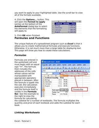 you want to apply to your highlighted table. Use the scroll bar to view
all of the formats available.

4. Click the Options... button. This
will open the Format to apply
section at the bottom of the
AutoFormat dialog box to select
the elements that the formatting
will apply to.

5. Click OK when finished.
Formulas and Functions

The unique feature of a spreadsheet program such as Excel is that it
allows you to create mathematical formulas and execute functions.
Otherwise, it is not much more than a large table for displaying text.
This page will show you how to create these calculations.

Formulas

Formulas are entered in
the worksheet cell and
must begin with an equal
sign "=". The formula
then includes the
addresses of the cells
whose values will be
manipulated with
appropriate operators
placed in between. After
the formula is typed into
the cell, the calculation
executes immediately
and the formula itself is
visible in the Formula
Bar. See the example to
the right to view the
formula for calculating
the subtotal for a number of textbooks. The formula multiplies the
quantity and price of each textbook and adds the subtotal for each
book.


Linking Worksheets


Excel - Tutorial 1                                                       15
 