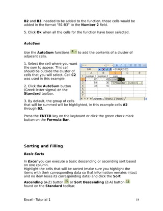 B2 and B3, needed to be added to the function, those cells would be
added in the format “B1:B3” to the Number 2 field.

5. Click Ok when all the cells for the function have been selected.


AutoSum

Use the AutoSum functions             to add the contents of a cluster of
adjacent cells.

1. Select the cell where you want
the sum to appear. This cell
should be outside the cluster of
cells that you will select. Cell C2
was used in this example.

2. Click the AutoSum button
(Greek letter sigma) on the
Standard toolbar.

3. By default, the group of cells
that will be summed will be highlighted, in this example cells A2
through B2.

Press the ENTER key on the keyboard or click the green check mark
button on the Formula Bar.




Sorting and Filling

Basic Sorts

In Excel you can execute a basic descending or ascending sort based
on one column.
Highlight the cells that will be sorted (make sure you highlight the
items with their corresponding data so that information remains intact
and no item loses its corresponding data) and click the Sort
Ascending (A-Z) button    or Sort Descending (Z-A) button
found on the Standard toolbar.



Excel - Tutorial 1                                                          18
 