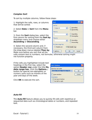 Complex Sort

To sort by multiple columns, follow these steps:

1. Highlight the cells, rows, or columns
that will be sorted.

2. Select Data > Sort from the Menu
bar.

3. From the Sort dialog box, select the
first column for sorting from the Sort by
dropdown menu and choose either
Ascending or Descending.

4. Select the second column and, if
necessary, the third sort column from
the drop-down menus labeled Then by.
Make sure before you sort that all the
cells contain text or numbers, not formulas, otherwise sorting might
not function properly.


If the cells you highlighted include text
headings in the first row, select the
option Header row under the title My
data range has. Click the Options…
button for special non-alphabetic or
numeric sorts such as months of the
year and days of the week.

Click OK to execute the sort.




Auto-fill

The Auto-fill feature allows you to quickly fill cells with repetitive or
sequential data such as chronological dates or numbers, and repeated
text.




Excel - Tutorial 1                                                      19
 
