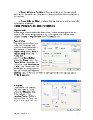 • Reset Window Position: If you want to reset the workbook
windows to the positions they were in when you first started comparing
documents.

      • Close Side by Side: to close side by side view and to return to
the original workbook.
Page Properties and Printings
Page Breaks
To set page breaks within the worksheet, select the row you want to
appear just below the page break by clicking the row's label. Then
choose Insert > Page Break from the Menu bar.

Page Setup
The page setup allows you
to format the page, set
margins, and add headers
and footers. To view the
Page Setup select File >
Page Setup from the
Menu bar.
Select the Orientation
under the Page tab in the
Page Setup dialog box to
make the page Landscape
or Portrait. The size of the
worksheet on the page can
also be formatted under the
Scaling title. To force a worksheet to be printed on one page, select
Fit to 1 page(s).




Margins
Change the top, bottom,
left, and right margins
under the Margins tab.
Enter values in the
Header/Footer fields to
indicate how far from the
edge of the page this text




Excel - Tutorial 1                                                      21
 