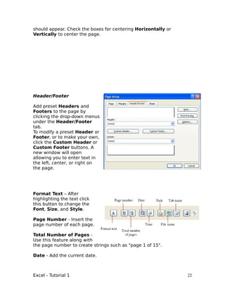 should appear. Check the boxes for centering Horizontally or
Vertically to center the page.




Header/Footer

Add preset Headers and
Footers to the page by
clicking the drop-down menus
under the Header/Footer
tab.
To modify a preset Header or
Footer, or to make your own,
click the Custom Header or
Custom Footer buttons. A
new window will open
allowing you to enter text in
the left, center, or right on
the page.




Format Text – After
highlighting the text click
this button to change the
Font, Size, and Style.

Page Number - Insert the
page number of each page.

Total Number of Pages -
Use this feature along with
the page number to create strings such as "page 1 of 15".

Date - Add the current date.



Excel - Tutorial 1                                             22
 