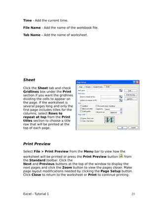 Time - Add the current time.

File Name - Add the name of the workbook file.

Tab Name – Add the name of worksheet.




Sheet

Click the Sheet tab and check
Gridlines box under the Print
section if you want the gridlines
dividing the cells to appear on
the page. If the worksheet is
several pages long and only the
first page includes titles for the
columns, select Rows to
repeat at top from the Print
titles section to choose a title
row that will be printed at the
top of each page.




Print Preview

Select File > Print Preview from the Menu bar to view how the
worksheet will be printed or press the Print Preview button       from
the Standard toolbar. Click the
Next and Previous buttons at the top of the window to display the
next pages and click the Zoom button to view the pages closer. Make
page layout modifications needed by clicking the Page Setup button.
Click Close to return to the worksheet or Print to continue printing.




Excel - Tutorial 1                                                   23
 