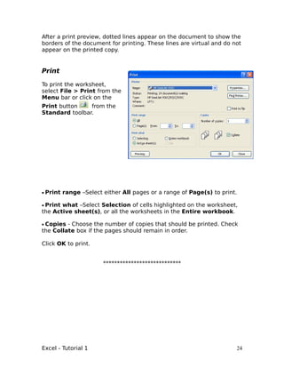 After a print preview, dotted lines appear on the document to show the
borders of the document for printing. These lines are virtual and do not
appear on the printed copy.


Print

To print the worksheet,
select File > Print from the
Menu bar or click on the
Print button    from the
Standard toolbar.




• Print range –Select either All pages or a range of Page(s) to print.

• Print what –Select Selection of cells highlighted on the worksheet,
the Active sheet(s), or all the worksheets in the Entire workbook.

• Copies - Choose the number of copies that should be printed. Check
the Collate box if the pages should remain in order.

Click OK to print.


                      ****************************




Excel - Tutorial 1                                                    24
 