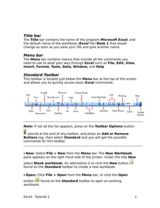 Title bar
The Title bar contains the name of the program Microsoft Excel, and
the default name of the workbook (Excel file) Book 1 that would
change as soon as you save your file and give another name.

Menu bar
The Menu bar contains menus that include all the commands you
need to use to work your way through Excel such as File, Edit, View,
Insert, Format, Tools, Data, Window, and Help

Standard Toolbar
This toolbar is located just below the Menu bar at the top of the screen
and allows you to quickly access basic Excel commands.




Note: If not all the list appears, press on the Toolbar Options button

  placed at the end of any toolbar, and press on Add or Remove
Buttons tag, then select Standard and you will get the possible
commands for this toolbar.


• New: Select File > New from the Menu bar. The New Workbook
pane appears on the right hand side of the screen. Under the title New
select Blank workbook. An alternative is to click the New button
found on the Standard toolbar to create a new workbook.

• Open: Click File > Open from the Menu bar, or click the Open
button    found on the Standard toolbar to open an existing
workbook.


Excel - Tutorial 1                                                       4
 