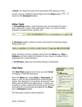 • Zoom: To change the size of the worksheet that appears on the
screen, choose a different percentage from the Zoom option
found on the Standard toolbar.




Other Tools
a. Formatting toolbar: used to format text, for example font type /
size / alignment / color / text indentation. Also, it is used to create
bulleted / numbered lists, borders, etc.




b. Drawing toolbar: contains certain commands for drawing shapes,
filling colors, etc.




Note: To add or remove a toolbar select from the Menu bar, View >
toolbars and then select the toolbar of your choice. A toolbar that is
displayed has a check beside it.

c. Scroll bars: allow you to browse through a worksheet.


Task Pane

The Task Pane appears each time you start Excel.
To display or hide the task pane:

From the Menu bar, select View > Task pane. To
close it, click on the small X button at the top-left
corner. The Task Pane is a dynamic tool found in the
Office XP and 2003 suite applications. It allows you
to perform certain actions/commands some of which
are shortcuts to commands provided by the Menu
bar or Standard toolbar.

The task pane contains several options:




Excel - Tutorial 1                                                        6
 