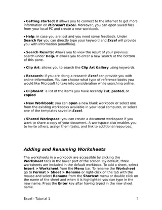 • Getting started: It allows you to connect to the internet to get more
information on Microsoft Excel. Moreover, you can open saved files
from your local PC and create a new workbook.

• Help: in case you are lost and you need some feedback. Under
Search for you can directly type your keyword and Excel will provide
you with information (on/offline).

• Search Results: Allows you to view the result of your previous
search under Help. It allows you to enter a new search at the bottom
of this pane.

• Clip Art: allows you to search the Clip Art Gallery using keywords.

• Research: if you are doing a research Excel can provide you with
online information. You can choose what type of reference books you
would like Microsoft to take into consideration while searching online.

• Clipboard: a list of the items you have recently cut, pasted, or
copied

• New Workbook: you can open a new blank workbook or select one
from the existing workbooks available in your local computer, or select
one of the templates saved in Excel.

• Shared Workspace: you can create a document workspace if you
want to share a copy of your document. A workspace also enables you
to invite others, assign them tasks, and link to additional resources.




Adding and Renaming Worksheets
The worksheets in a workbook are accessible by clicking the
Worksheet tabs in the lower part of the screen. By default, three
worksheets are included in the default workbook. To add a sheet, select
Insert > Worksheet from the Menu bar. To rename the Worksheet
go to Format > Sheet > Rename or right-click on the tab with the
mouse and select Rename from the Shortcut menu or double click on
the name of the sheet and when it is highlighted you can type in the
new name. Press the Enter key after having typed in the new sheet
name.


Excel - Tutorial 1                                                        7
 