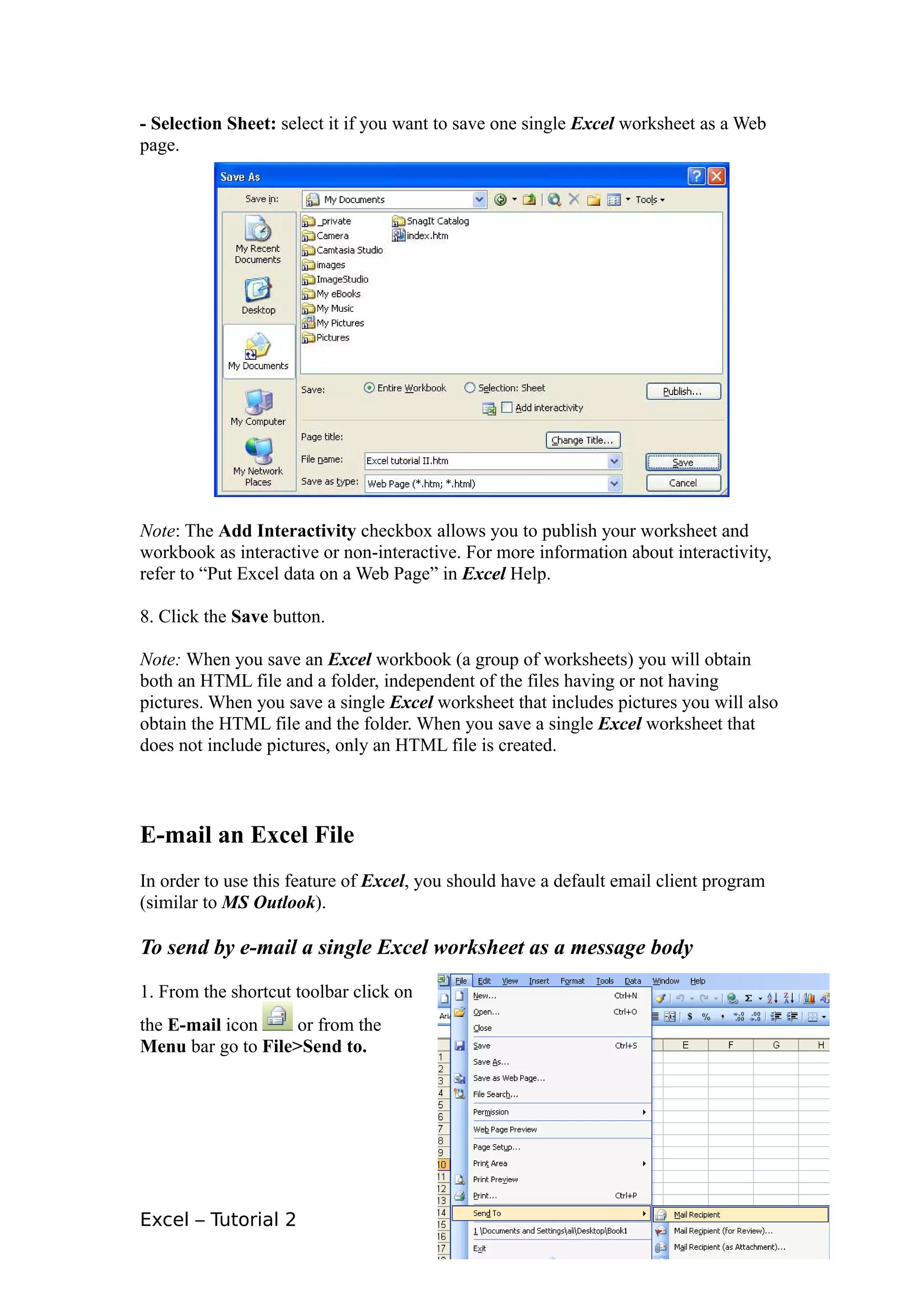 - Selection Sheet: select it if you want to save one single Excel worksheet as a Web
page.




Note: The Add Interactivity checkbox allows you to publish your worksheet and
workbook as interactive or non-interactive. For more information about interactivity,
refer to “Put Excel data on a Web Page” in Excel Help.

8. Click the Save button.

Note: When you save an Excel workbook (a group of worksheets) you will obtain
both an HTML file and a folder, independent of the files having or not having
pictures. When you save a single Excel worksheet that includes pictures you will also
obtain the HTML file and the folder. When you save a single Excel worksheet that
does not include pictures, only an HTML file is created.



E-mail an Excel File
In order to use this feature of Excel, you should have a default email client program
(similar to MS Outlook).

To send by e-mail a single Excel worksheet as a message body

1. From the shortcut toolbar click on
the E-mail icon     or from the
Menu bar go to File>Send to.




Excel – Tutorial 2                                                                      11
 