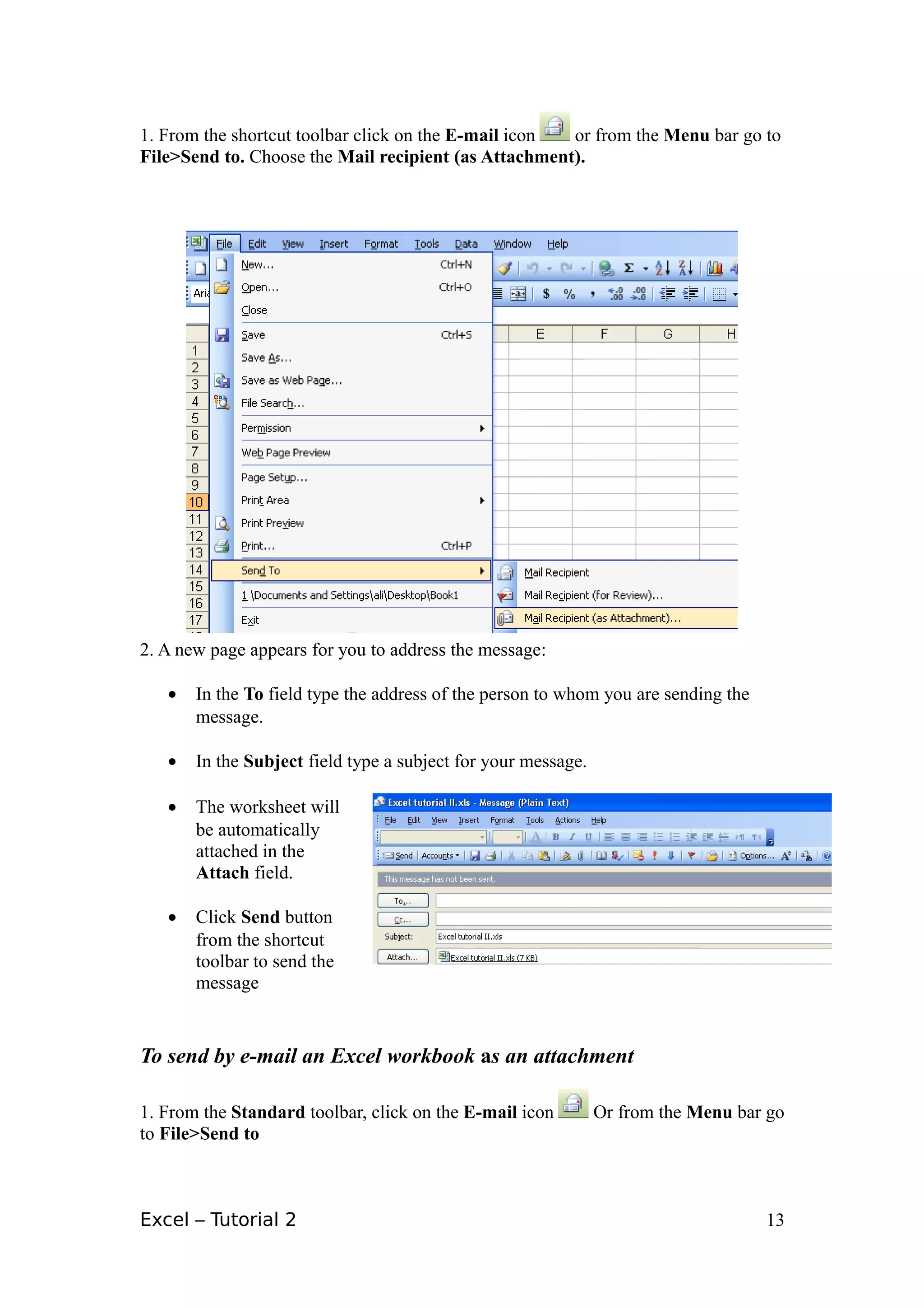 1. From the shortcut toolbar click on the E-mail icon or from the Menu bar go to
File>Send to. Choose the Mail recipient (as Attachment).




2. A new page appears for you to address the message:

   •   In the To field type the address of the person to whom you are sending the
       message.

   •   In the Subject field type a subject for your message.

   •   The worksheet will
       be automatically
       attached in the
       Attach field.

   •   Click Send button
       from the shortcut
       toolbar to send the
       message


To send by e-mail an Excel workbook as an attachment

1. From the Standard toolbar, click on the E-mail icon         Or from the Menu bar go
to File>Send to



Excel – Tutorial 2                                                                  13
 